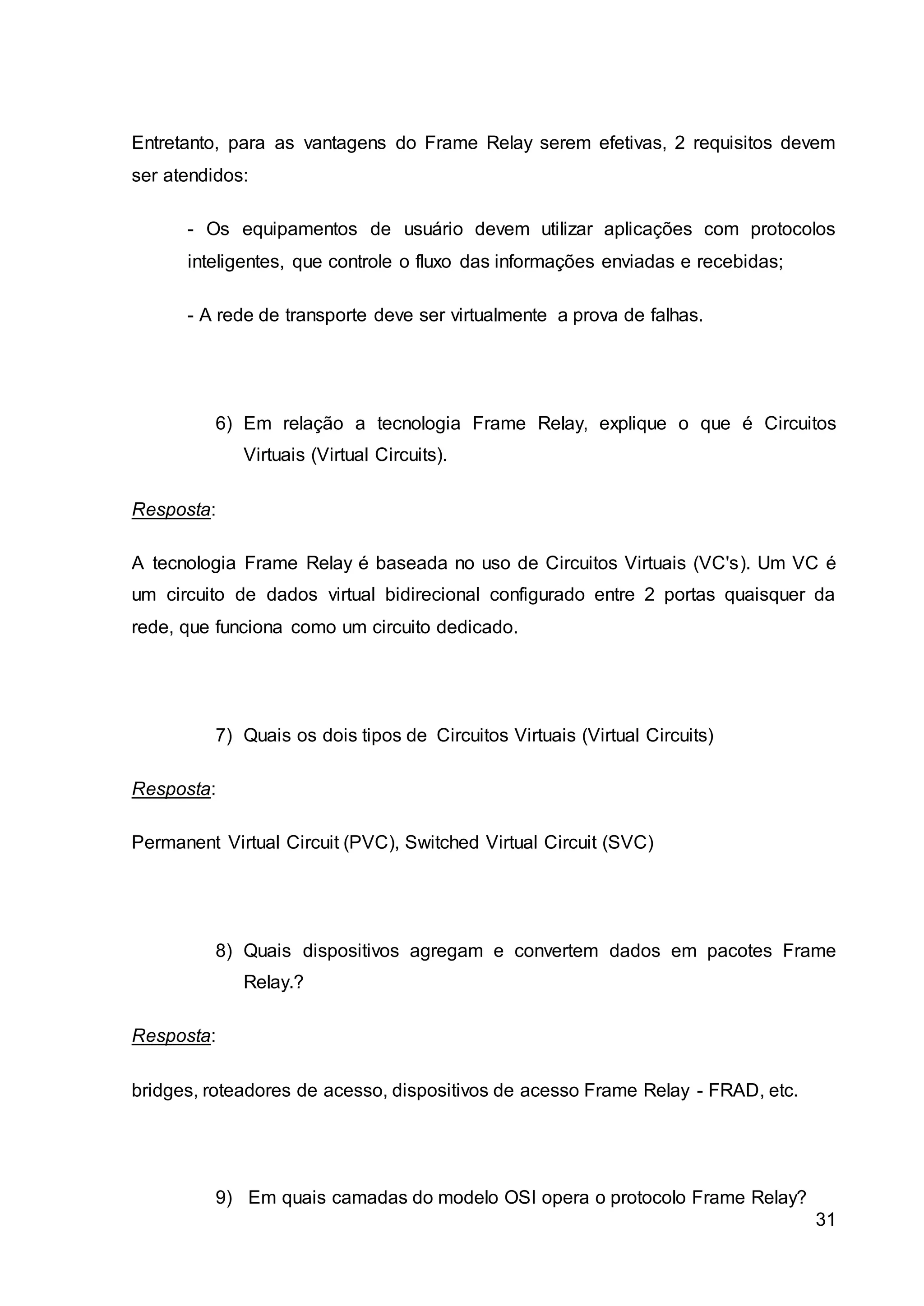Entretanto, para as vantagens do Frame Relay serem efetivas, 2 requisitos devem 
ser atendidos: 
- Os equipamentos de usuário devem utilizar aplicações com protocolos 
inteligentes, que controle o fluxo das informações enviadas e recebidas; 
31 
- A rede de transporte deve ser virtualmente a prova de falhas. 
6) Em relação a tecnologia Frame Relay, explique o que é Circuitos 
Virtuais (Virtual Circuits). 
Resposta: 
A tecnologia Frame Relay é baseada no uso de Circuitos Virtuais (VC's). Um VC é 
um circuito de dados virtual bidirecional configurado entre 2 portas quaisquer da 
rede, que funciona como um circuito dedicado. 
7) Quais os dois tipos de Circuitos Virtuais (Virtual Circuits) 
Resposta: 
Permanent Virtual Circuit (PVC), Switched Virtual Circuit (SVC) 
8) Quais dispositivos agregam e convertem dados em pacotes Frame 
Relay.? 
Resposta: 
bridges, roteadores de acesso, dispositivos de acesso Frame Relay - FRAD, etc. 
9) Em quais camadas do modelo OSI opera o protocolo Frame Relay? 
 