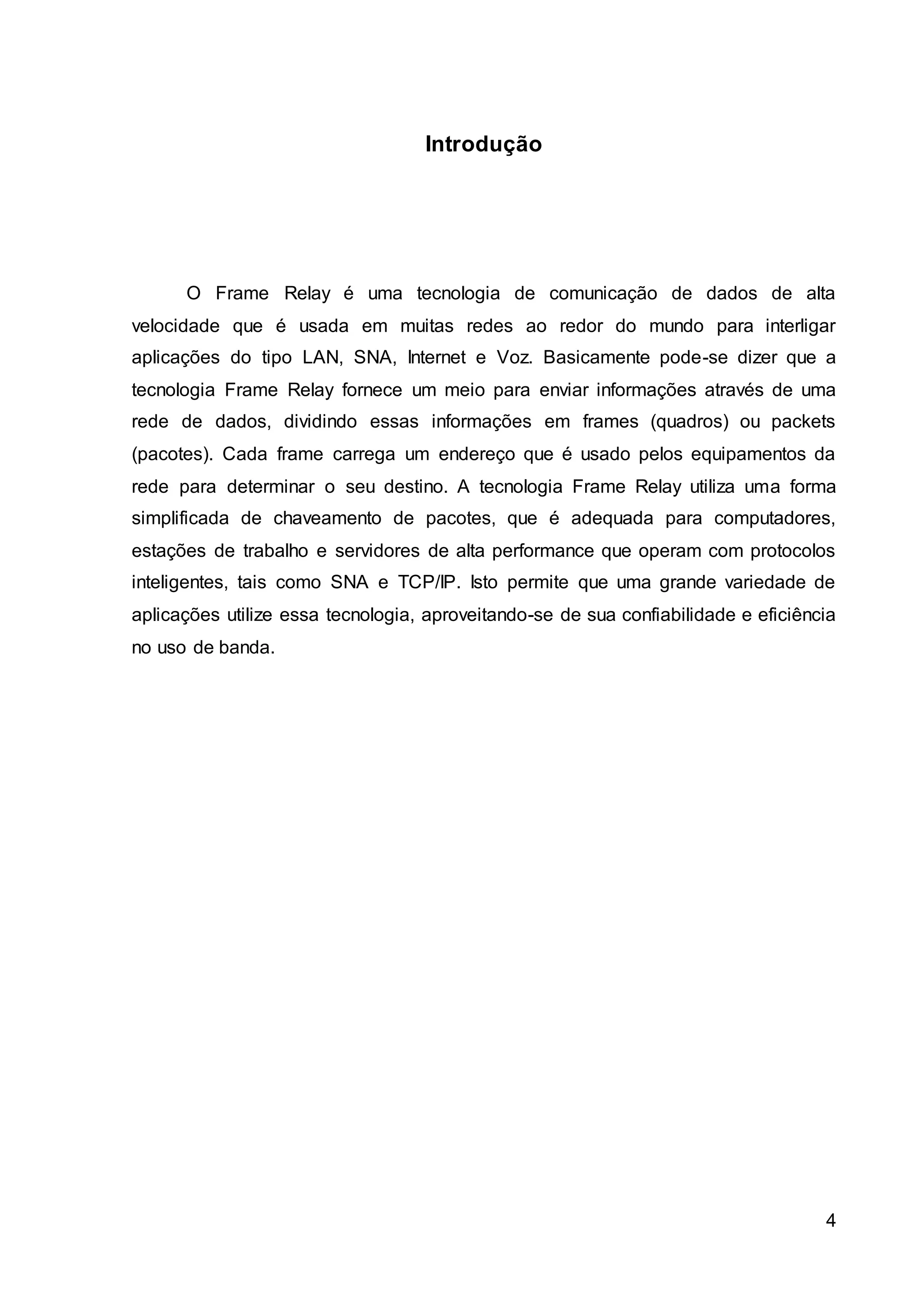 4 
Introdução 
O Frame Relay é uma tecnologia de comunicação de dados de alta 
velocidade que é usada em muitas redes ao redor do mundo para interligar 
aplicações do tipo LAN, SNA, Internet e Voz. Basicamente pode-se dizer que a 
tecnologia Frame Relay fornece um meio para enviar informações através de uma 
rede de dados, dividindo essas informações em frames (quadros) ou packets 
(pacotes). Cada frame carrega um endereço que é usado pelos equipamentos da 
rede para determinar o seu destino. A tecnologia Frame Relay utiliza uma forma 
simplificada de chaveamento de pacotes, que é adequada para computadores, 
estações de trabalho e servidores de alta performance que operam com protocolos 
inteligentes, tais como SNA e TCP/IP. Isto permite que uma grande variedade de 
aplicações utilize essa tecnologia, aproveitando-se de sua confiabilidade e eficiência 
no uso de banda. 
 