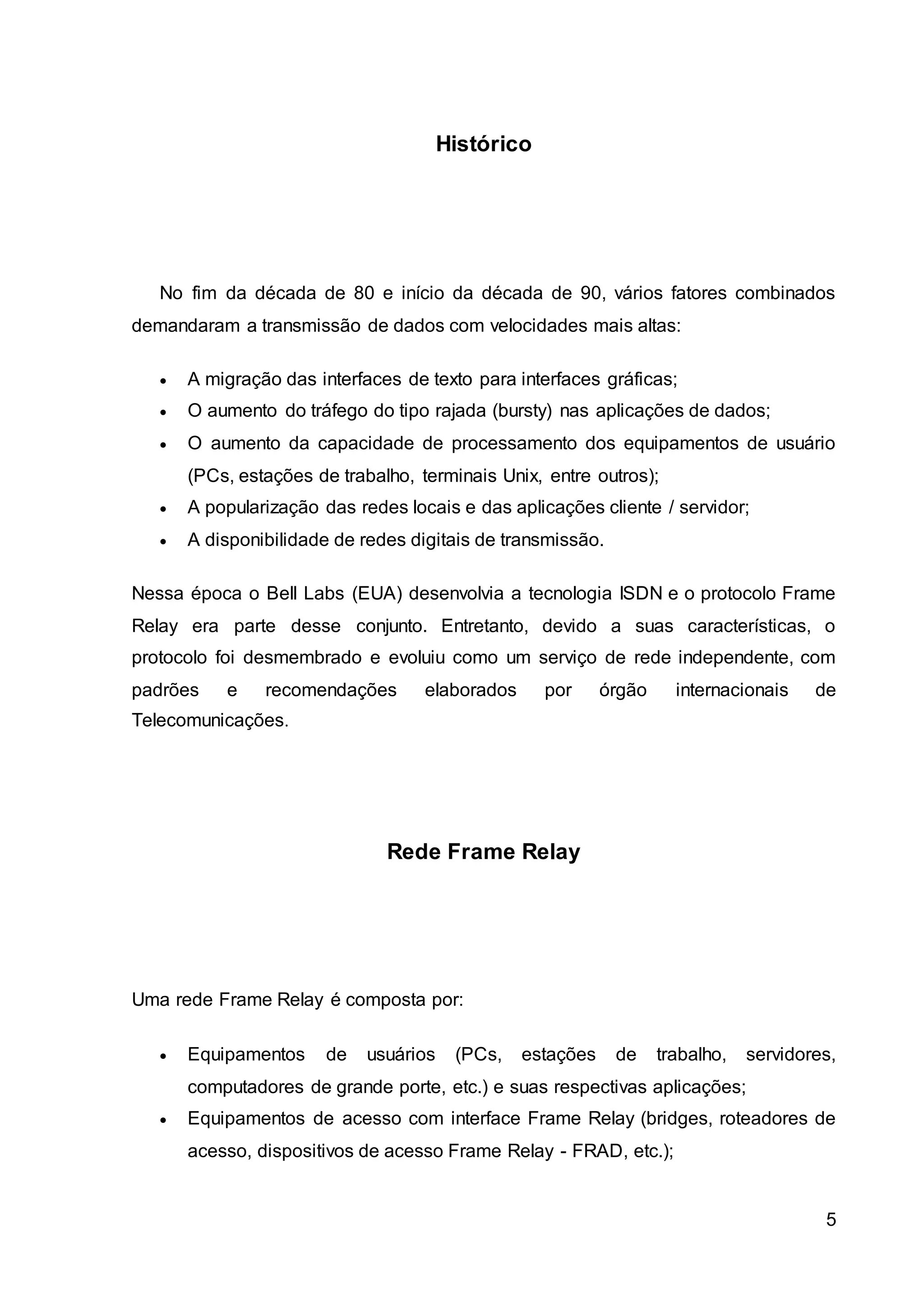 5 
Histórico 
No fim da década de 80 e início da década de 90, vários fatores combinados 
demandaram a transmissão de dados com velocidades mais altas: 
 A migração das interfaces de texto para interfaces gráficas; 
 O aumento do tráfego do tipo rajada (bursty) nas aplicações de dados; 
 O aumento da capacidade de processamento dos equipamentos de usuário 
(PCs, estações de trabalho, terminais Unix, entre outros); 
 A popularização das redes locais e das aplicações cliente / servidor; 
 A disponibilidade de redes digitais de transmissão. 
Nessa época o Bell Labs (EUA) desenvolvia a tecnologia ISDN e o protocolo Frame 
Relay era parte desse conjunto. Entretanto, devido a suas características, o 
protocolo foi desmembrado e evoluiu como um serviço de rede independente, com 
padrões e recomendações elaborados por órgão internacionais de 
Telecomunicações. 
Rede Frame Relay 
Uma rede Frame Relay é composta por: 
 Equipamentos de usuários (PCs, estações de trabalho, servidores, 
computadores de grande porte, etc.) e suas respectivas aplicações; 
 Equipamentos de acesso com interface Frame Relay (bridges, roteadores de 
acesso, dispositivos de acesso Frame Relay - FRAD, etc.); 
 