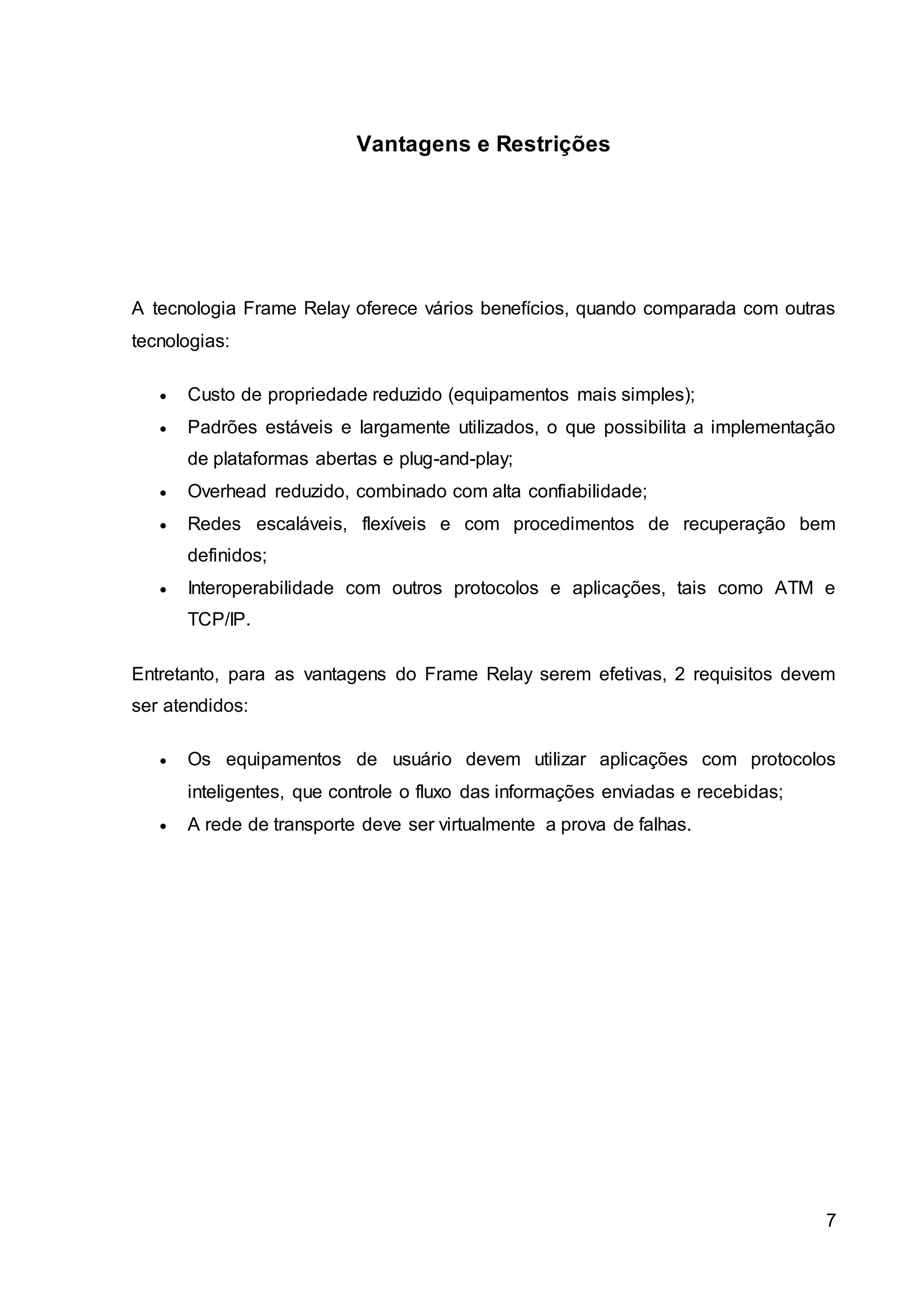 7 
Vantagens e Restrições 
A tecnologia Frame Relay oferece vários benefícios, quando comparada com outras 
tecnologias: 
 Custo de propriedade reduzido (equipamentos mais simples); 
 Padrões estáveis e largamente utilizados, o que possibilita a implementação 
de plataformas abertas e plug-and-play; 
 Overhead reduzido, combinado com alta confiabilidade; 
 Redes escaláveis, flexíveis e com procedimentos de recuperação bem 
definidos; 
 Interoperabilidade com outros protocolos e aplicações, tais como ATM e 
TCP/IP. 
Entretanto, para as vantagens do Frame Relay serem efetivas, 2 requisitos devem 
ser atendidos: 
 Os equipamentos de usuário devem utilizar aplicações com protocolos 
inteligentes, que controle o fluxo das informações enviadas e recebidas; 
 A rede de transporte deve ser virtualmente a prova de falhas. 
 