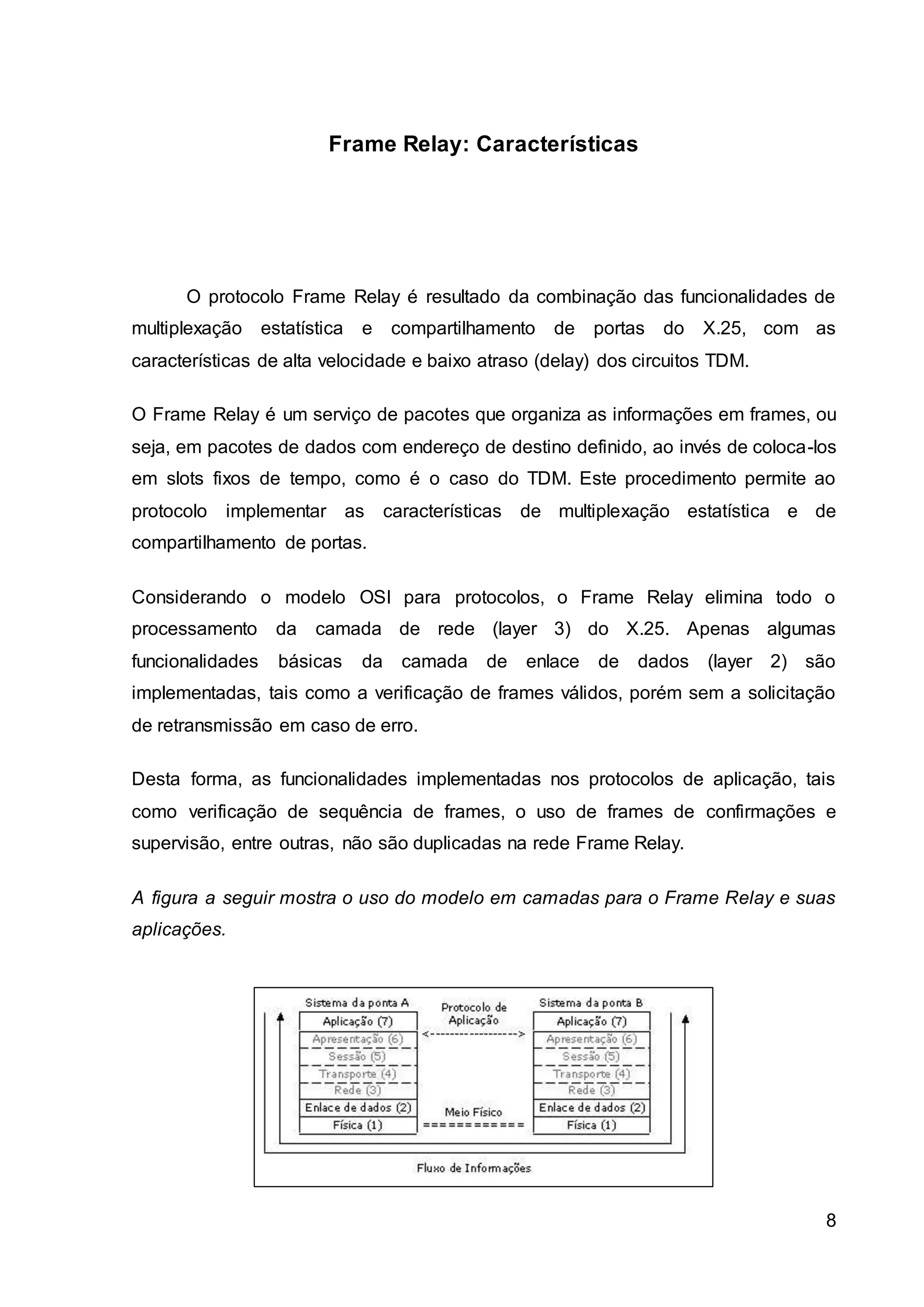 8 
Frame Relay: Características 
O protocolo Frame Relay é resultado da combinação das funcionalidades de 
multiplexação estatística e compartilhamento de portas do X.25, com as 
características de alta velocidade e baixo atraso (delay) dos circuitos TDM. 
O Frame Relay é um serviço de pacotes que organiza as informações em frames, ou 
seja, em pacotes de dados com endereço de destino definido, ao invés de coloca-los 
em slots fixos de tempo, como é o caso do TDM. Este procedimento permite ao 
protocolo implementar as características de multiplexação estatística e de 
compartilhamento de portas. 
Considerando o modelo OSI para protocolos, o Frame Relay elimina todo o 
processamento da camada de rede (layer 3) do X.25. Apenas algumas 
funcionalidades básicas da camada de enlace de dados (layer 2) são 
implementadas, tais como a verificação de frames válidos, porém sem a solicitação 
de retransmissão em caso de erro. 
Desta forma, as funcionalidades implementadas nos protocolos de aplicação, tais 
como verificação de sequência de frames, o uso de frames de confirmações e 
supervisão, entre outras, não são duplicadas na rede Frame Relay. 
A figura a seguir mostra o uso do modelo em camadas para o Frame Relay e suas 
aplicações. 
 