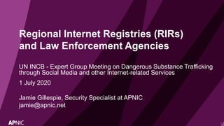 1
Regional Internet Registries (RIRs)
and Law Enforcement Agencies
UN INCB - Expert Group Meeting on Dangerous Substance Trafficking
through Social Media and other Internet-related Services
1 July 2020
Jamie Gillespie, Security Specialist at APNIC
jamie@apnic.net
 