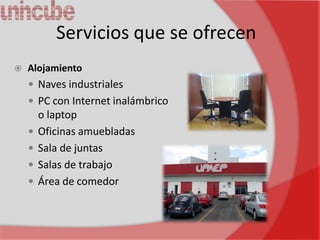 Servicios que se ofrecen
   Alojamiento
     Naves industriales
     PC con Internet inalámbrico
        o laptop
       Oficinas amuebladas
       Sala de juntas
       Salas de trabajo
       Área de comedor
 