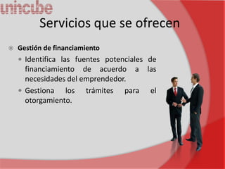 Servicios que se ofrecen
   Gestión de financiamiento
     Identifica las fuentes potenciales de
      financiamiento de acuerdo a las
      necesidades del emprendedor.
     Gestiona   los trámites para el
      otorgamiento.
 