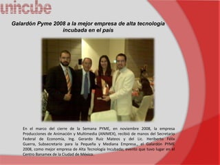 Galardón Pyme 2008 a la mejor empresa de alta tecnología
                 incubada en el país




    En el marco del cierre de la Semana PYME, en noviembre 2008, la empresa
    Producciones de Animación y Multimedia (ANIMEX), recibió de manos del Secretario
    Federal de Economía, Ing. Gerardo Ruiz Mateos y del Lic. Heriberto Félix
    Guerra, Subsecretario para la Pequeña y Mediana Empresa., el Galardón PYME
    2008, como mejor empresa de Alta Tecnología Incubada; evento que tuvo lugar en el
    Centro Banamex de la Ciudad de México.
 