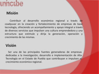 Misión
    Contribuir al desarrollo económico regional a través de
coadyuvar en la creación y fortalecimiento de empresas de base
tecnología, ofreciendo un acompañamiento y apoyo integral a través
de diversos servicios que impulsen una cultura emprendedora y una
estructura que estimule y dirija la generación, operación y
crecimiento de las mismas.


Visión
  Ser una de las principales fuentes generadoras de empresas
dedicadas a la investigación, desarrollo e implementación de Alta
Tecnología en el Estado de Puebla que contribuyan e impulsen el
crecimiento económico regional.
 