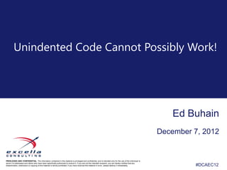 Unindented Code Cannot Possibly Work!




                                                                                                                                                                    Ed Buhain
                                                                                                                                                                December 7, 2012


PRIVILEGED AND CONFIDENTIAL. The information contained in this material is privileged and confidential, and is intended only for the use of the individual to
whom it is addressed and others who have been specifically authorized to receive it. If you are not the intended recipient, you are hereby notified that any
dissemination, distribution or copying of this material is strictly prohibited. If you have received this material in error, please destroy it immediately.              #DCAEC12
                                                                                                                                                                         #DCAEC12
 