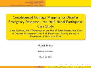 What is crowdsourcing?
Crowdsourced damage mapping
2015 Nepal earthquake
Research on collaborative/crowdsourced damage mapping
Crowdsourced Damage Mapping for Disaster
Emergency Response - the 2015 Nepal Earthquake
Case Study
United Nations/India Workshop on the Use of Earth Observation Data
in Disaster Management and Risk Reduction: Sharing the Asian
Experience, 8-10 March 2016
Michal Bodn´ar
Beihang University
March 16, 2016
Michal Bodn´ar Crowdsourced Damage Mapping for Disaster Emergency Response - the 201
 