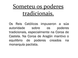 Someteu os poderes
tradicionais.
Os Reis Católicos impuxeron a súa
autoridade sobre os poderes
tradicionais, especialmente na Coroa de
Castela. Na Coroa de Aragón mantivo o
equilibrio de poderes creados na
monarquía pactista.
 