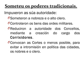Someteu os poderes tradicionais.
Impuxeron as súa autoridade:
OSometeron a nobreza e o alto clero.
OControlaron os bens das ordes militares.
OReduciron a autoridade dos Concellos,
mediante a creación do cargo dos
Corrixidores.
OConvocan as Cortes o menos posible, para
evitar a intromisión en política das cidades,
os nobres e o clero.
 
