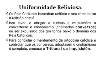 Uniformidade Relixiosa.
O Os Reis Católicos buscaban unificar o seu reino baixo
a relixión cristiá.
O Isto levou a obrigar a xudeus e musulmáns a
converterse o cristianismo (chamados conversos)
ou ser expulsado dos territorios baixo o dominio dos
Reis Católicos.
O Para controlar o mantemento da ortodoxia católica e
controlar que os conversos, adoptasen o cristianismo
ó completo, creouse o Tribunal da Inquisición.
 