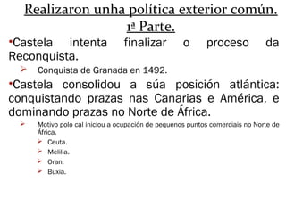 Realizaron unha política exterior común.
1ª Parte.
•Castela intenta finalizar o proceso da
Reconquista.
 Conquista de Granada en 1492.
•Castela consolidou a súa posición atlántica:
conquistando prazas nas Canarias e América, e
dominando prazas no Norte de África.
 Motivo polo cal iniciou a ocupación de pequenos puntos comerciais no Norte de
África.
 Ceuta.
 Melilla.
 Oran.
 Buxia.
 