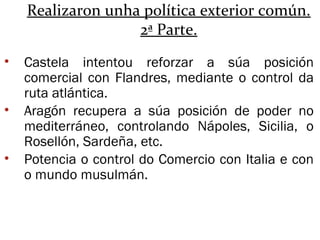 Realizaron unha política exterior común.
2ª Parte.
• Castela intentou reforzar a súa posición
comercial con Flandres, mediante o control da
ruta atlántica.
• Aragón recupera a súa posición de poder no
mediterráneo, controlando Nápoles, Sicilia, o
Rosellón, Sardeña, etc.
• Potencia o control do Comercio con Italia e con
o mundo musulmán.
 