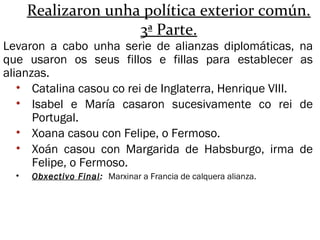 Realizaron unha política exterior común.
3ª Parte.
Levaron a cabo unha serie de alianzas diplomáticas, na
que usaron os seus fillos e fillas para establecer as
alianzas.
• Catalina casou co rei de Inglaterra, Henrique VIII.
• Isabel e María casaron sucesivamente co rei de
Portugal.
• Xoana casou con Felipe, o Fermoso.
• Xoán casou con Margarida de Habsburgo, irma de
Felipe, o Fermoso.
• Obxectivo Final: Marxinar a Francia de calquera alianza.
 