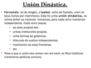 Unión Dinástica.
• Fernando, rei de Aragón, e Isabel, raíña de Castela, unen os
seus reinos por matrimonio. Esta foi unha unión dinástica, os
reinos teñen os mesmos monarcas, pero cada reino mantense
independente. Cada reino posúe:
• as súas propias leis.
• unhas institucións propias.
• unha formas de gobernos.
• tribunais de xustiza independentes.
• mantiveron as súas fronteiras.
• etc.
• Pese a que a unión dos reinos non era total, os Reis Católicos
mantiveron políticas comúns.
 