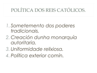 POLÍTICA DOS REIS CATÓLICOS.
1. Sometemento dos poderes
tradicionais.
2. Creación dunha monarquía
autoritaria.
3. Uniformidade relixiosa.
4. Política exterior comín.
 