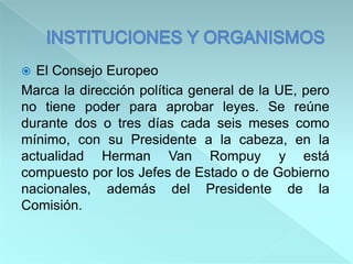  El Consejo Europeo
Marca la dirección política general de la UE, pero
no tiene poder para aprobar leyes. Se reúne
durante dos o tres días cada seis meses como
mínimo, con su Presidente a la cabeza, en la
actualidad Herman Van Rompuy y está
compuesto por los Jefes de Estado o de Gobierno
nacionales, además del Presidente de la
Comisión.
 