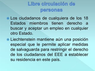  Los ciudadanos de cualquiera de los 18
Estados miembros tienen derecho a
buscar y aceptar un empleo en cualquier
otro Estado.
 Liechtenstein mantiene aún una posición
especial que le permite aplicar medidas
de salvaguarda para restringir el derecho
de los ciudadanos del EEE a establecer
su residencia en este país.
 