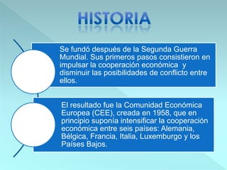 Se fundó después de la Segunda Guerra
Mundial. Sus primeros pasos consistieron en
impulsar la cooperación económica y
disminuir las posibilidades de conflicto entre
ellos.
El resultado fue la Comunidad Económica
Europea (CEE), creada en 1958, que en
principio suponía intensificar la cooperación
económica entre seis países: Alemania,
Bélgica, Francia, Italia, Luxemburgo y los
Países Bajos.
 