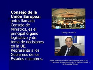 Consejo de la Unión Europea:  antes llamado Consejo de Ministros, es el principal órgano legislativo y de toma de decisiones en la UE. Representa a los Gobiernos de los Estados miembros.  Consejo en sesión Javier Solana es el rostro de la diplomacia de la UE, como Alto Representante para la Política Exterior y de Seguridad Común   