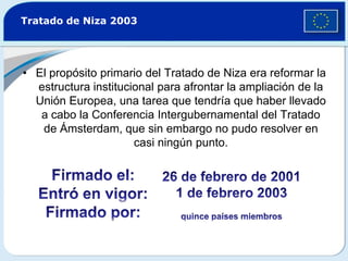 Tratado de Niza 2003El propósito primario del Tratado de Niza era reformar la estructura institucional para afrontar la ampliación de la Unión Europea, una tarea que tendría que haber llevado a cabo la Conferencia Intergubernamental del Tratado de Ámsterdam, que sin embargo no pudo resolver en casi ningún punto.Firmado el:Entró en vigor:Firmado por:26 de febrero de 20011 de febrero 2003quince países miembros 