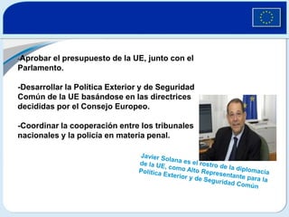 -Aprobar el presupuesto de la UE, junto con el Parlamento. -Desarrollar la Política Exterior y de Seguridad Común de la UE basándose en las directrices decididas por el Consejo Europeo. -Coordinar la cooperación entre los tribunales nacionales y la policía en materia penal.Javier Solana es el rostro de la diplomacia de la UE, como Alto Representante para la Política Exterior y de Seguridad Común