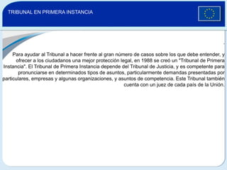     TRIBUNAL EN PRIMERA INSTANCIA.Para ayudar al Tribunal a hacer frente al gran número de casos sobre los que debe entender, y ofrecer a los ciudadanos una mejor protección legal, en 1988 se creó un "Tribunal de Primera Instancia". El Tribunal de Primera Instancia depende del Tribunal de Justicia, y es competente para pronunciarse en determinados tipos de asuntos, particularmente demandas presentadas por particulares, empresas y algunas organizaciones, y asuntos de competencia. Este Tribunal también cuenta con un juez de cada país de la Unión.