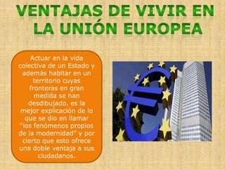 VENTAJAS DE VIVIR EN LA UNIÓN EUROPEAActuar en la vida colectiva de un Estado y además habitar en un territorio cuyas fronteras en gran medida se han desdibujado, es la mejor explicación de lo que se dio en llamar “los fenómenos propios de la modernidad” y por cierto que esto ofrece una doble ventaja a sus ciudadanos.