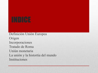 INDICE
Definición Unión Europea
Origen
Incorporaciones
Tratado de Roma
Uniún monetaria
La unión y la histortia del mundo
Instituciones
 