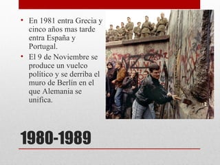 • En 1981 entra Grecia y
  cinco años mas tarde
  entra España y
  Portugal.
• El 9 de Noviembre se
  produce un vuelco
  político y se derriba el
  muro de Berlín en el
  que Alemania se
  unifica.




1980-1989
 