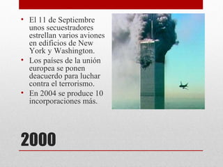 • El 11 de Septiembre
  unos secuestradores
  estrellan varios aviones
  en edificios de New
  York y Washington.
• Los países de la unión
  europea se ponen
  deacuerdo para luchar
  contra el terrorismo.
• En 2004 se produce 10
  incorporaciones más.




2000
 