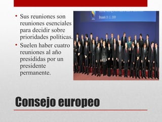• Sus reuniones son
  reuniones esenciales
  para decidir sobre
  prioridades políticas.
• Suelen haber cuatro
  reuniones al año
  presididas por un
  presidente
  permanente.




Consejo europeo
 