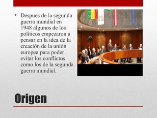 • Despues de la segunda
  guerra mundial en
  1948 algunos de los
  politicos empezaron a
  pensar en la idea de la
  creación de la unión
  europea para poder
  evitar los conflictos
  como los de la segunda
  guerra mundial.




Origen
 