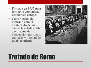 • Firmado en 1957 para
  formar la comunidad
  económica europea.
• Construcción del
  mercado común
  establecido de las
  cuatro libertades : libre
  circulación de
  mercancías, personas,
  capitales y libertad de
  establecimiento.




Tratado de Roma
 