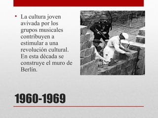 • La cultura joven
  avivada por los
  grupos musicales
  contribuyen a
  estimular a una
  revolución cultural.
  En esta década se
  construye el muro de
  Berlín.




1960-1969
 
