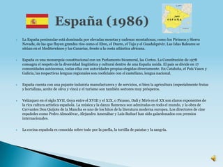    La España peninsular está dominada por elevadas mesetas y cadenas montañosas, como los Pirineos y Sierra
    Nevada, de las que fluyen grandes ríos como el Ebro, el Duero, el Tajo y el Guadalquivir. Las Islas Baleares se
    sitúan en el Mediterráneo y las Canarias, frente a la costa atlántica africana.


   España es una monarquía constitucional con un Parlamento bicameral, las Cortes. La Constitución de 1978
    consagra el respeto de la diversidad lingüística y cultural dentro de una España unida. El país se divide en 17
    comunidades autónomas, todas ellas con autoridades propias elegidas directamente. En Cataluña, el País Vasco y
    Galicia, las respectivas lenguas regionales son cooficiales con el castellano, lengua nacional.


   España cuenta con una pujante industria manufacturera y de servicios, si bien la agricultura (especialmente frutas
    y hortalizas, aceite de oliva y vino) y el turismo son también sectores muy prósperos.


   Velázquez en el siglo XVII, Goya entre el XVIII y el XIX, o Picasso, Dalí y Miró en el XX son claros exponentes de
    la rica cultura artística española. La música y la danza flamenca son admiradas en todo el mundo, y la obra de
    Cervantes Don Quijote de la Mancha es uno de los hitos de la literatura moderna europea. Los directores de cine
    españoles como Pedro Almodóvar, Alejandro Amenábar y Luis Buñuel han sido galardonados con premios
    internacionales.


   La cocina española es conocida sobre todo por la paella, la tortilla de patatas y la sangría.
 