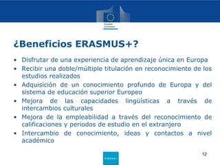 Erasmus+
¿Beneficios ERASMUS+?
• Disfrutar de una experiencia de aprendizaje única en Europa
• Recibir una doble/múltiple titulación en reconocimiento de los
estudios realizados
• Adquisición de un conocimiento profundo de Europa y del
sistema de educación superior Europeo
• Mejora de las capacidades lingüísticas a través de
intercambios culturales
• Mejora de la empleabilidad a través del reconocimiento de
calificaciones y periodos de estudio en el extranjero
• Intercambio de conocimiento, ideas y contactos a nivel
académico
12
 