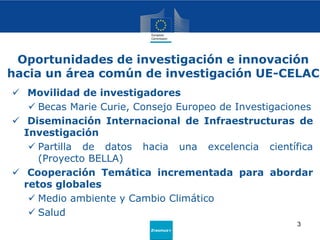 Erasmus+
 Movilidad de investigadores
 Becas Marie Curie, Consejo Europeo de Investigaciones
 Diseminación Internacional de Infraestructuras de
Investigación
 Partilla de datos hacia una excelencia científica
(Proyecto BELLA)
 Cooperación Temática incrementada para abordar
retos globales
 Medio ambiente y Cambio Climático
 Salud
Oportunidades de investigación e innovación
hacia un área común de investigación UE-CELAC
3
 