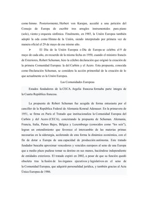 como himno. Posteriormente, Herbert von Karajan, accedió a una petición del
Consejo de Europa de escribir tres arreglos instrumentales para piano
(solo), viento y orquesta sinfónica. Finalmente, en 1985, la Unión Europea también
adoptó la oda como Himno de la Unión, siendo interpretado por primera vez de
manera oficial el 29 de mayo de ese mismo año.
 El Día de la Unión Europea o Día de Europa se celebra el 9 de
mayo de cada año, en recuerdo de la misma fecha en 1950, cuando el ministro francés
de Exteriores, Robert Schuman, hizo la célebre declaración que originó la creación de
la primera Comunidad Europea: la del Carbón y el Acero. Esta propuesta, conocida
como Declaración Schuman, se considera la acción primordial de la creación de lo
que actualmente es la Unión Europea.
Las Comunidades Europeas
Estados fundadores de la CECA. Argelia francesa formaba parte íntegra de
la Cuarta República francesa.
La propuesta de Robert Schuman fue acogida de forma entusiasta por el
canciller de la República Federal de Alemania Konrad Adenauer. En la primavera de
1951, se firma en París el Tratado que institucionaliza la Comunidad Europea del
Carbón y del Acero (CECA), concretando la propuesta de Schuman. Alemania,
Francia, Italia, Países Bajos, Bélgica y Luxemburgo (conocidos como “los seis”),
logran un entendimiento que favorece el intercambio de las materias primas
necesarias en la siderurgia, acelerando de esta forma la dinámica económica, con el
fin de dotar a Europa de una capacidad de producción autónoma. Este tratado
fundador buscaba aproximar vencedores y vencidos europeos al seno de una Europa
que a medio plazo pudiese tomar su destino en sus manos, haciéndose independiente
de entidades exteriores. El tratado expiró en 2002, a pesar de que su función quedó
obsoleta tras la fusión de los órganos ejecutivos y legislativos en el seno de
la Comunidad Europea, que adquirió personalidad jurídica, y también gracias al Acta
Única Europea de 1986.
 