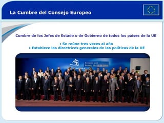 La Cumbre del Consejo Europeo Cumbre de los Jefes de Estado o de Gobierno de todos los países de la UE  Se reúne tres veces al año    Establece las directrices generales de las políticas de la UE 