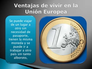 Ventajas de vivir en la Unión EuropeaSe puede viajar de un lugar a otro sin necesidad de pasaporte, tienen la misma moneda y se puede ir a trabajar a otro país sin tanto alboroto,