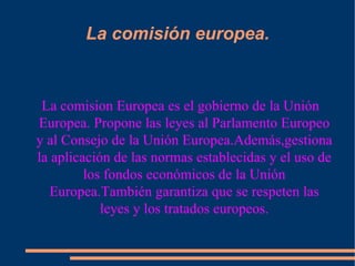 La comisión europea. La comision Europea es el gobierno de la Unión Europea. Propone las leyes al Parlamento Europeo y al Consejo de la Unión Europea.Además,gestiona la aplicación de las normas establecidas y el uso de los fondos económicos de la Unión Europea.También garantiza que se respeten las leyes y los tratados europeos. 