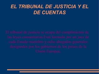 EL TRIBUNAL DE JUSTICIA Y EL DE CUENTAS El tribunal de justicia se ocupa del cumplimiento de las leyes comunitarias.Está formado por un juez de cada Estado miembro y ocho abogados generales designados por los gobiernos de los países de la Unión Europea. 