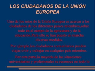 LOS CIUDADANOS DE LA UNIÓN EUROPEA Uno de los retos de la Unión Europea es acercar a los ciudadanos de los diferentes países miembros,sobre todo en el campo de la agricutura y de la educación.Para ello se han puesto en marcha diversas medidas. Por ejemplo,los ciudadanos comunitarios pueden viajar,vivir y trabajar en cualquier país miembro. Por otra parte,la mayoría de las situaciones universitarias y profesionales se reconoce en todo lo países miembros. 