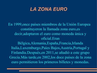 LA ZONA EURO En 1999,once países miembros de la Unión Europea constituyeron la llamada zona euro,es decir,adoptaron el euro como moneda única y oficial.Eran Bélgica,Alemania,España,Francia,Irlanda Italia,Luxemburgo,Paíes Bajos,Austria,Portugal y Finlandia.Después,en 2011,se añadió a este grupo Grecia.Más tarde,en 2002,los doce países de la zona euro permitieron los primeros billetes y monedas. 