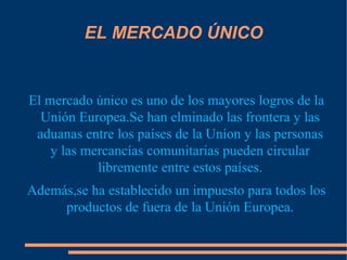 EL MERCADO ÚNICO El mercado único es uno de los mayores logros de la Unión Europea.Se han elminado las frontera y las aduanas entre los países de la Uníon y las personas y las mercancías comunitarias pueden circular libremente entre estos países. Además,se ha establecido un impuesto para todos los productos de fuera de la Unión Europea. 