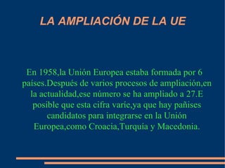 LA AMPLIACIÓN DE LA UE En 1958,la Unión Europea estaba formada por 6 países.Después de varios procesos de ampliación,en la actualidad,ese número se ha ampliado a 27.E posible que esta cifra varíe,ya que hay pañises candidatos para integrarse en la Unión Europea,como Croacia,Turquía y Macedonia. 