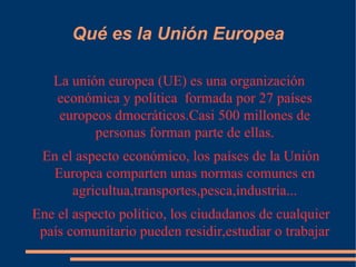 Qué es la Unión Europea La unión europea (UE) es una organización  económica y política  formada por 27 países europeos dmocráticos.Casi 500 millones de personas forman parte de ellas. En el aspecto económico, los países de la Unión Europea comparten unas normas comunes en agricultua,transportes,pesca,industria... Ene el aspecto político, los ciudadanos de cualquier país comunitario pueden residir,estudiar o trabajar en los demás países de la Unión. 
