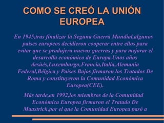 COMO SE CREÓ LA UNIÓN EUROPEA En 1945,tras finalizar la Seguna Guerra Mundial,algunos países europeos decidieron cooperar entre ellos para evitar que se produjera nuevas guerras y para mejorar el desarrolla económico de Europa.Unos años desùés,Luxemburgo,Francia,Italia,Alemania Federal,Bélgica y Países Bajos firmaron los Tratados De Roma y constituyeron la Comunidad Económica Europea(CEE). Más tarde,en 1992,los miembros de la Comunidad Económica Europea firmaron el Tratado De Maastrich,por el que la Comunidad Europea pasó a llamarse Unión Europea . 
