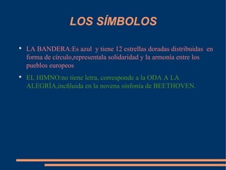 LOS SÍMBOLOS LA BANDERA:Es azul  y tiene 12 estrellas doradas distribuidas  en forma de círculo,representala solidaridad y la armonía entre los pueblos europeos EL HIMNO:no tiene letra, corresponde a la ODA A LA ALEGRÍA,incñluida en la novena sinfonía de BEETHOVEN. 